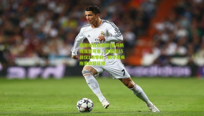 爱游戏在线登录|皇马防线岌岌可危，欧冠近15战仅1场零封，防守顽疾拖累欧冠征程