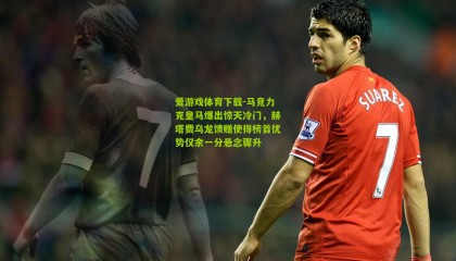 爱游戏体育下载-马竞力克皇马爆出惊天冷门，赫塔费乌龙馈赠使得榜首优势仅余一分悬念骤升