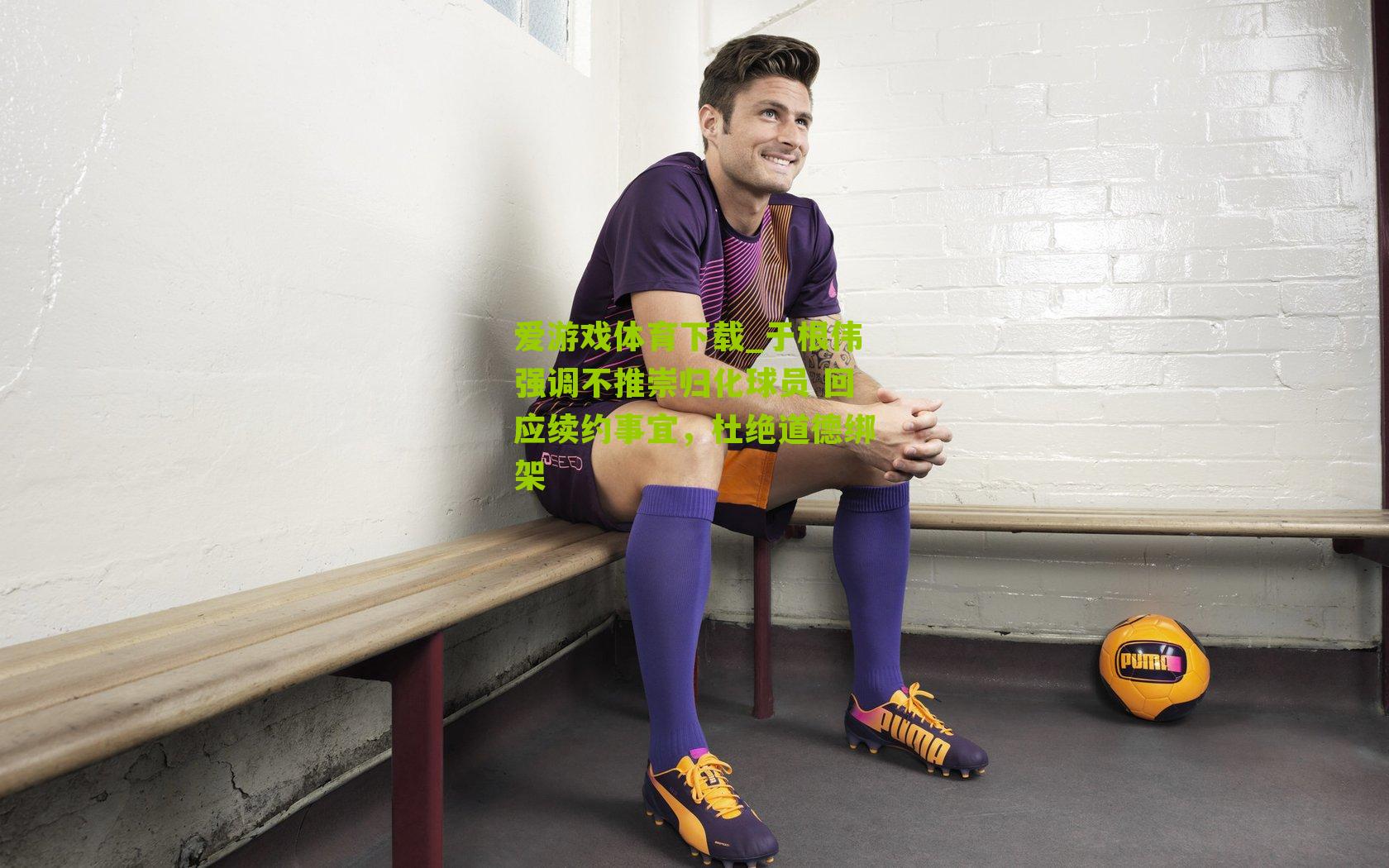 于根伟强调不推崇归化球员 回应续约事宜，杜绝道德绑架